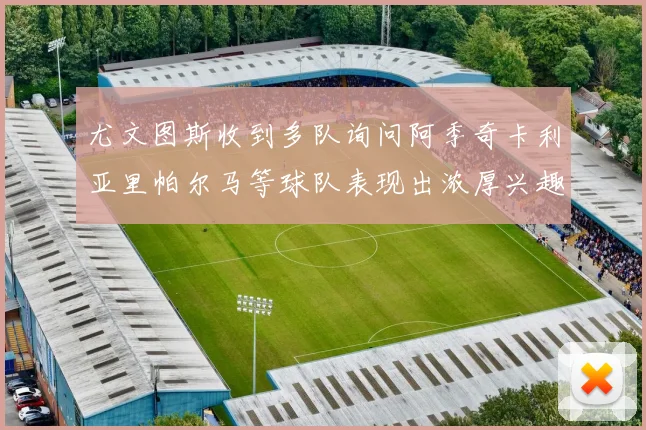 尤文图斯收到多队询问阿季奇卡利亚里帕尔马等球队表现出浓厚兴趣