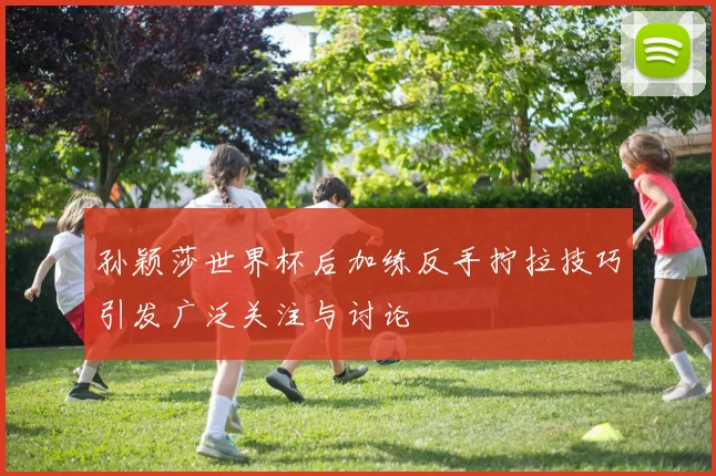 孙颖莎世界杯后加练反手拧拉技巧引发广泛关注与讨论