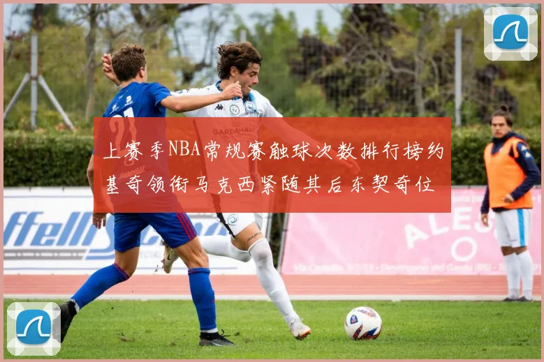 上赛季NBA常规赛触球次数排行榜约基奇领衔马克西紧随其后东契奇位列第七